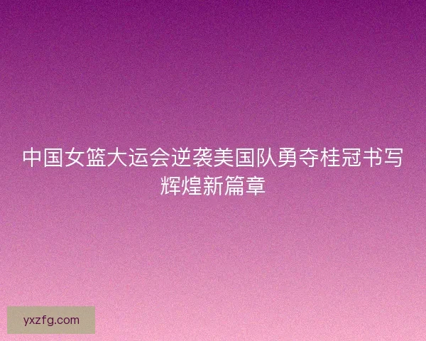 中国女篮大运会逆袭美国队勇夺桂冠书写辉煌新篇章